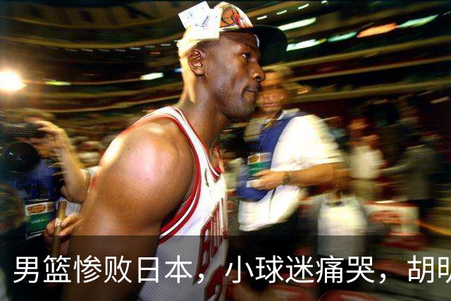 男篮惨败日本，小球迷痛哭，胡明轩自责不够狠，郭士强甩锅：赛前早已强调